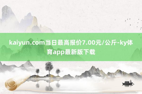 kaiyun.com当日最高报价7.00元/公斤-ky体育app最新版下载