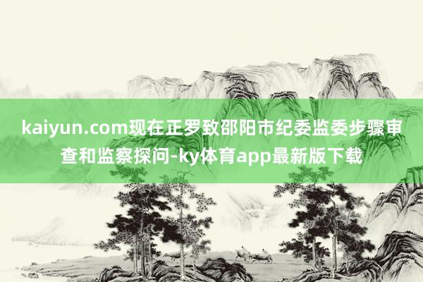 kaiyun.com现在正罗致邵阳市纪委监委步骤审查和监察探问-ky体育app最新版下载
