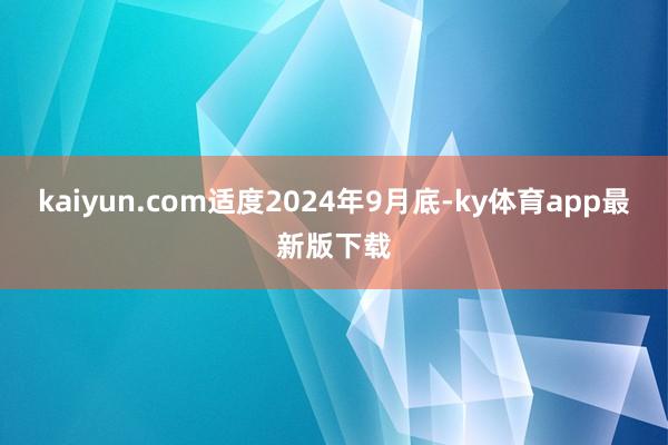 kaiyun.com适度2024年9月底-ky体育app最新版下载