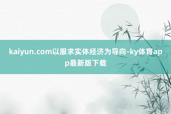 kaiyun.com以服求实体经济为导向-ky体育app最新版下载