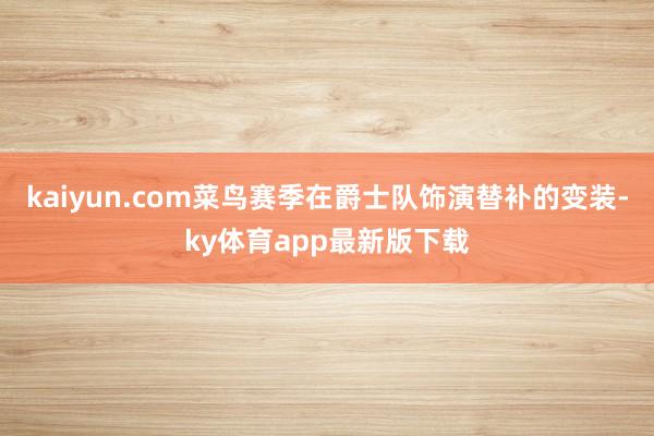 kaiyun.com菜鸟赛季在爵士队饰演替补的变装-ky体育app最新版下载