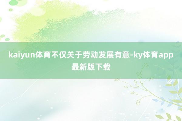 kaiyun体育不仅关于劳动发展有意-ky体育app最新版下载