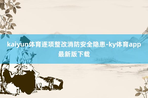 kaiyun体育逐项整改消防安全隐患-ky体育app最新版下载