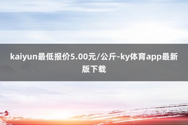 kaiyun最低报价5.00元/公斤-ky体育app最新版下载