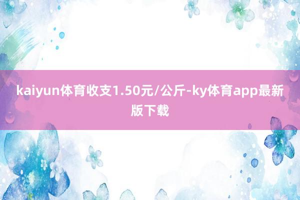 kaiyun体育收支1.50元/公斤-ky体育app最新版下载