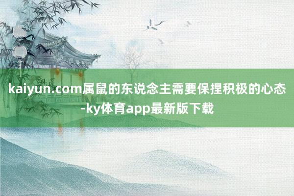 kaiyun.com属鼠的东说念主需要保捏积极的心态-ky体育app最新版下载