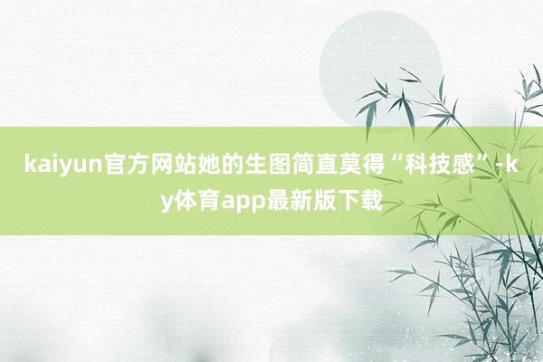 kaiyun官方网站她的生图简直莫得“科技感”-ky体育app最新版下载