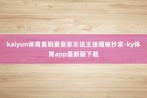 kaiyun体育直到妻妾家东谈主接踵被抄家-ky体育app最新版下载