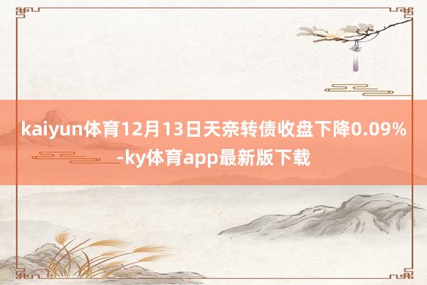 kaiyun体育12月13日天奈转债收盘下降0.09%-ky体育app最新版下载