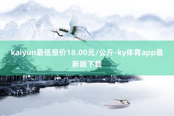 kaiyun最低报价18.00元/公斤-ky体育app最新版下载