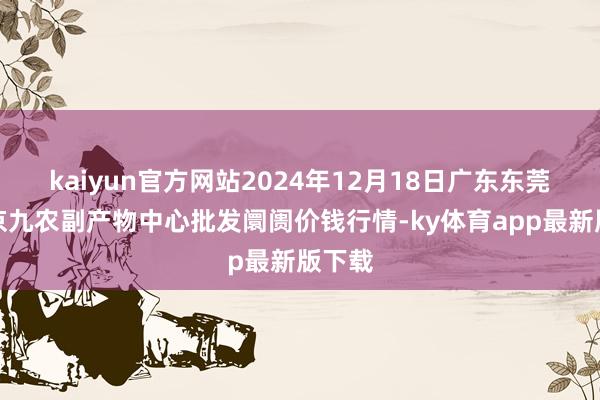 kaiyun官方网站2024年12月18日广东东莞市大京九农副产物中心批发阛阓价钱行情-ky体育app最新版下载