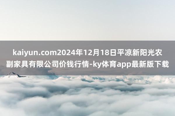 kaiyun.com2024年12月18日平凉新阳光农副家具有限公司价钱行情-ky体育app最新版下载
