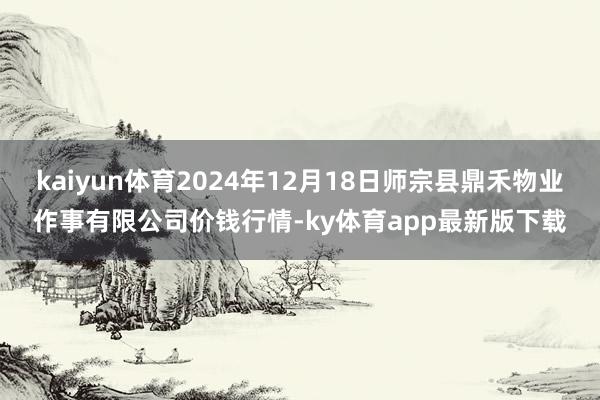 kaiyun体育2024年12月18日师宗县鼎禾物业作事有限公司价钱行情-ky体育app最新版下载